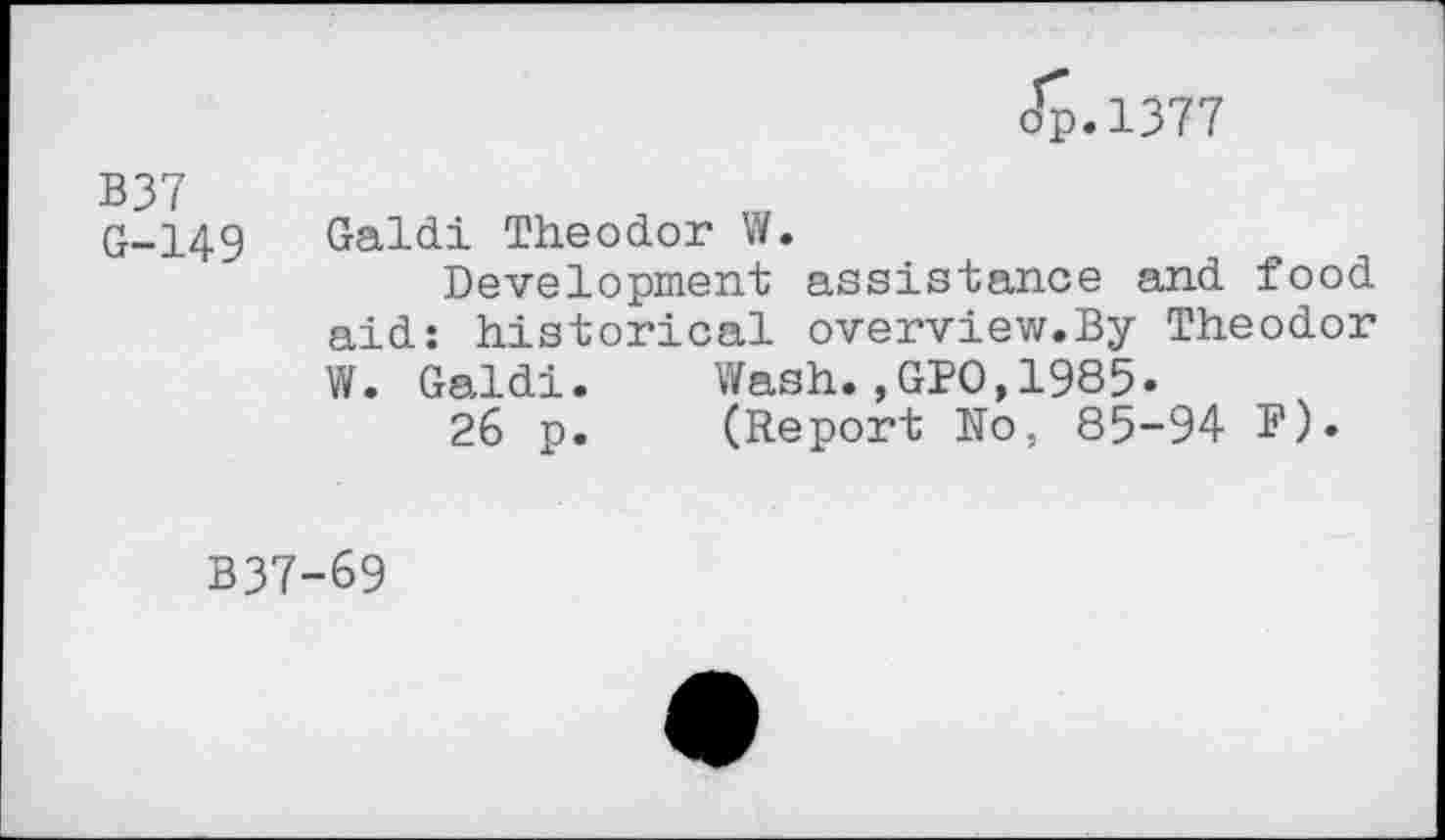 ﻿Jp.1377
G-149 Galdi Theodor W.
Development assistance and food aid: historical overview.By Theodor W. Galdi.	Wash.,GPO,1985»
26 p.	(Report No, 85-94 F)»
B37-69